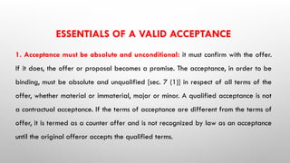 ESSENTIALS OF A VALID ACCEPTANCE
1. Acceptance must be absolute and unconditional: it must confirm with the offer.
If it does, the offer or proposal becomes a promise. The acceptance, in order to be
binding, must be absolute and unqualified [sec. 7 (1)] in respect of all terms of the
offer, whether material or immaterial, major or minor. A qualified acceptance is not
a contractual acceptance. If the terms of acceptance are different from the terms of
offer, it is termed as a counter offer and is not recognized by law as an acceptance
until the original offeror accepts the qualified terms.
 