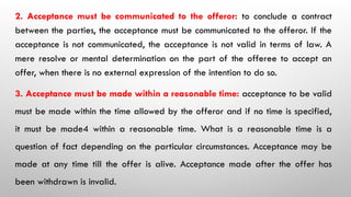 2. Acceptance must be communicated to the offeror: to conclude a contract
between the parties, the acceptance must be communicated to the offeror. If the
acceptance is not communicated, the acceptance is not valid in terms of law. A
mere resolve or mental determination on the part of the offeree to accept an
offer, when there is no external expression of the intention to do so.
3. Acceptance must be made within a reasonable time: acceptance to be valid
must be made within the time allowed by the offeror and if no time is specified,
it must be made4 within a reasonable time. What is a reasonable time is a
question of fact depending on the particular circumstances. Acceptance may be
made at any time till the offer is alive. Acceptance made after the offer has
been withdrawn is invalid.
 