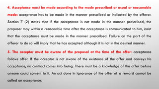 4. Acceptance must be made according to the mode prescribed or usual or reasonable
mode: acceptance has to be made in the manner prescribed or indicated by the offeror.
Section 7 (2) states that if the acceptance is not made in the manner prescribed, the
proposer may within a reasonable time after the acceptance is communicated to him, insist
that the acceptance must be made in the manner prescribed. Failure on the part of the
offeror to do so will imply that he has accepted although it is not in the desired manner.
5. The acceptor must be aware of the proposal at the time of the offer: acceptance
follows offer. If the acceptor is not aware of the existence of the offer and conveys his
acceptance, no contract comes into being. There must be a knowledge of the offer before
anyone could consent to it. An act done in ignorance of the offer of a reward cannot be
called an acceptance.
 