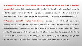 6. Acceptance must be given before the offer lapses or before the offer is revoked
(canceled): it means that acceptance must be made while the offer is in force i.e., Before the
offer has been revoked or offer has lapsed. A prospective resignation to quit a post is an
offer and it can be withdrawn before the resignation is accepted by a competent authority.
7. Acceptance cannot be implied from silence: no contract is formed if the offeree remains
silent and does nothing to show that he has accepted the offer. The acceptance of an offer
cannot be implied from the silence of the offeree or his failure to answer, unless the offeree
has by his previous conduct indicated that his silence means that he accepts. Rakesh told
Shyam, “I offer you my car for Rs. 2,00,000. If you don’t reply me in 15 days’ time, I shall
assume that you accept the offer.” Shyam kept silent. Held, there was no contract.
 