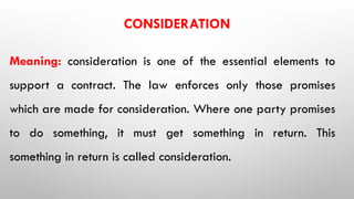 CONSIDERATION
Meaning: consideration is one of the essential elements to
support a contract. The law enforces only those promises
which are made for consideration. Where one party promises
to do something, it must get something in return. This
something in return is called consideration.
 
