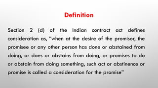 Definition
Section 2 (d) of the Indian contract act defines
consideration as, “when at the desire of the promisor, the
promisee or any other person has done or abstained from
doing, or does or abstains from doing, or promises to do
or abstain from doing something, such act or abstinence or
promise is called a consideration for the promise”
 