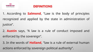 DEFINITIONS
1. According to Salmond, “Law is the body of principles
recognized and applied by the state in administration of
justice”.
2. Austin says, “A law is a rule of conduct imposed and
enforced by the sovereign”.
3. In the words of Holland, “law is a rule of external human
actions enforced by sovereign political authority”.
 