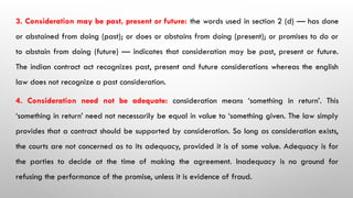 3. Consideration may be past, present or future: the words used in section 2 (d) — has done
or abstained from doing (past); or does or abstains from doing (present); or promises to do or
to abstain from doing (future) — indicates that consideration may be past, present or future.
The indian contract act recognizes past, present and future considerations whereas the english
law does not recognize a past consideration.
4. Consideration need not be adequate: consideration means ‘something in return’. This
‘something in return’ need not necessarily be equal in value to ‘something given. The law simply
provides that a contract should be supported by consideration. So long as consideration exists,
the courts are not concerned as to its adequacy, provided it is of some value. Adequacy is for
the parties to decide at the time of making the agreement. Inadequacy is no ground for
refusing the performance of the promise, unless it is evidence of fraud.
 