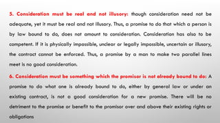 5. Consideration must be real and not illusory: though consideration need not be
adequate, yet it must be real and not illusory. Thus, a promise to do that which a person is
by law bound to do, does not amount to consideration. Consideration has also to be
competent. If it is physically impossible, unclear or legally impossible, uncertain or illusory,
the contract cannot be enforced. Thus, a promise by a man to make two parallel lines
meet is no good consideration.
6. Consideration must be something which the promisor is not already bound to do: A
promise to do what one is already bound to do, either by general law or under an
existing contract, is not a good consideration for a new promise. There will be no
detriment to the promise or benefit to the promisor over and above their existing rights or
obligations
 