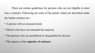 There are certain guidelines for persons who are not eligible to enter
into a contract. Following are some of the points which are described under
the Indian contract act -
• A person with an unsound mind.
• Minors who have not attended the majority.
• The persons who are prohibited or disqualified by the law.
• The aspects of the capacity of contract.
 