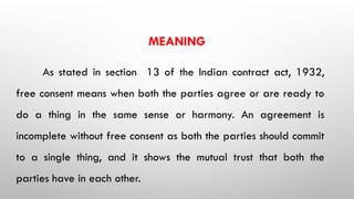 MEANING
As stated in section 13 of the Indian contract act, 1932,
free consent means when both the parties agree or are ready to
do a thing in the same sense or harmony. An agreement is
incomplete without free consent as both the parties should commit
to a single thing, and it shows the mutual trust that both the
parties have in each other.
 