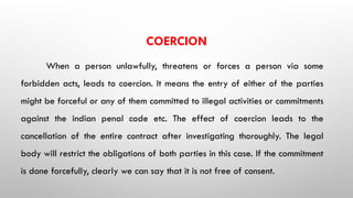 COERCION
When a person unlawfully, threatens or forces a person via some
forbidden acts, leads to coercion. It means the entry of either of the parties
might be forceful or any of them committed to illegal activities or commitments
against the indian penal code etc. The effect of coercion leads to the
cancellation of the entire contract after investigating thoroughly. The legal
body will restrict the obligations of both parties in this case. If the commitment
is done forcefully, clearly we can say that it is not free of consent.
 