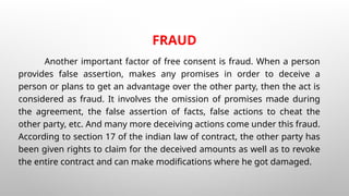FRAUD
Another important factor of free consent is fraud. When a person
provides false assertion, makes any promises in order to deceive a
person or plans to get an advantage over the other party, then the act is
considered as fraud. It involves the omission of promises made during
the agreement, the false assertion of facts, false actions to cheat the
other party, etc. And many more deceiving actions come under this fraud.
According to section 17 of the indian law of contract, the other party has
been given rights to claim for the deceived amounts as well as to revoke
the entire contract and can make modifications where he got damaged.
 