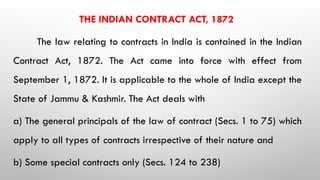 THE INDIAN CONTRACT ACT, 1872
The law relating to contracts in India is contained in the Indian
Contract Act, 1872. The Act came into force with effect from
September 1, 1872. It is applicable to the whole of India except the
State of Jammu & Kashmir. The Act deals with
a) The general principals of the law of contract (Secs. 1 to 75) which
apply to all types of contracts irrespective of their nature and
b) Some special contracts only (Secs. 124 to 238)
 