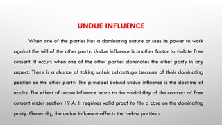 UNDUE INFLUENCE
When one of the parties has a dominating nature or uses its power to work
against the will of the other party. Undue influence is another factor to violate free
consent. It occurs when one of the other parties dominates the other party in any
aspect. There is a chance of taking unfair advantage because of their dominating
position on the other party. The principal behind undue influence is the doctrine of
equity. The effect of undue influence leads to the voidability of the contract of free
consent under section 19 A. It requires valid proof to file a case on the dominating
party. Generally, the undue influence affects the below parties -
 