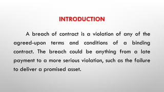 INTRODUCTION
A breach of contract is a violation of any of the
agreed-upon terms and conditions of a binding
contract. The breach could be anything from a late
payment to a more serious violation, such as the failure
to deliver a promised asset.
 