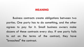 MEANING
Business contracts create obligations between two
parties. One party has to do something, and the other
agrees to pay for it. Small business owners make
dozens of these contracts every day. If one party fails
to act on the terms of the contract, they have
"breached" the contract.
 