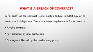 WHAT IS A BREACH OF CONTRACT?
A "breach" of the contract is one party's failure to fulfill any of its
contractual obligations. There are three requirements for a breach:
• A valid contract,
• Performance by one party, and
• Damages suffered by the performing party.
 