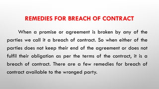 REMEDIES FOR BREACH OF CONTRACT
When a promise or agreement is broken by any of the
parties we call it a breach of contract. So when either of the
parties does not keep their end of the agreement or does not
fulfil their obligation as per the terms of the contract, it is a
breach of contract. There are a few remedies for breach of
contract available to the wronged party.
 