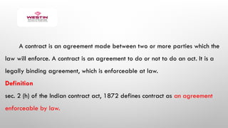 A contract is an agreement made between two or more parties which the
law will enforce. A contract is an agreement to do or not to do an act. It is a
legally binding agreement, which is enforceable at law.
Definition
sec. 2 (h) of the Indian contract act, 1872 defines contract as an agreement
enforceable by law.
 