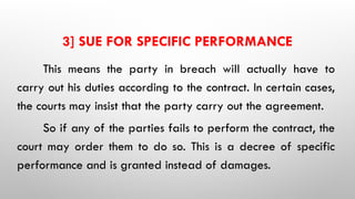 3] SUE FOR SPECIFIC PERFORMANCE
This means the party in breach will actually have to
carry out his duties according to the contract. In certain cases,
the courts may insist that the party carry out the agreement.
So if any of the parties fails to perform the contract, the
court may order them to do so. This is a decree of specific
performance and is granted instead of damages.
 