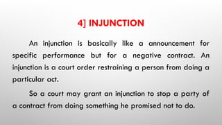 4] INJUNCTION
An injunction is basically like a announcement for
specific performance but for a negative contract. An
injunction is a court order restraining a person from doing a
particular act.
So a court may grant an injunction to stop a party of
a contract from doing something he promised not to do.
 