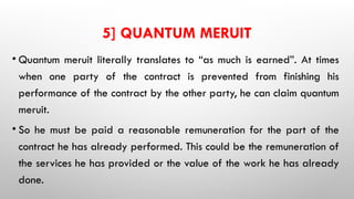 5] QUANTUM MERUIT
• Quantum meruit literally translates to “as much is earned”. At times
when one party of the contract is prevented from finishing his
performance of the contract by the other party, he can claim quantum
meruit.
• So he must be paid a reasonable remuneration for the part of the
contract he has already performed. This could be the remuneration of
the services he has provided or the value of the work he has already
done.
 