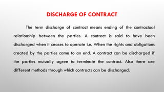 DISCHARGE OF CONTRACT
The term discharge of contract means ending of the contractual
relationship between the parties. A contract is said to have been
discharged when it ceases to operate i.e. When the rights and obligations
created by the parties came to an end. A contract can be discharged if
the parties mutually agree to terminate the contract. Also there are
different methods through which contracts can be discharged.
 