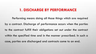 1. DISCHARGE BY PERFORMANCE
Performing means doing all those things which are required
by a contract. Discharge of performance occurs when the parties
to the contract fulfill their obligations set out under the contract
within the specified time and in the manner prescribed. In such a
case, parties are discharged and contracts come to an end.
 