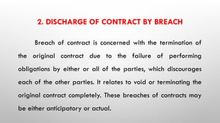 2. DISCHARGE OF CONTRACT BY BREACH
Breach of contract is concerned with the termination of
the original contract due to the failure of performing
obligations by either or all of the parties, which discourages
each of the other parties. It relates to void or terminating the
original contract completely. These breaches of contracts may
be either anticipatory or actual.
 