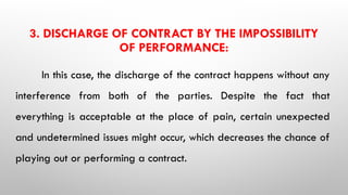 3. DISCHARGE OF CONTRACT BY THE IMPOSSIBILITY
OF PERFORMANCE:
In this case, the discharge of the contract happens without any
interference from both of the parties. Despite the fact that
everything is acceptable at the place of pain, certain unexpected
and undetermined issues might occur, which decreases the chance of
playing out or performing a contract.
 