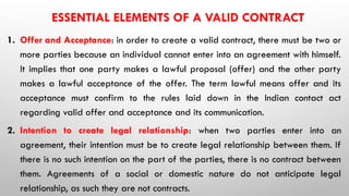 ESSENTIAL ELEMENTS OF A VALID CONTRACT
1. Offer and Acceptance: in order to create a valid contract, there must be two or
more parties because an individual cannot enter into an agreement with himself.
It implies that one party makes a lawful proposal (offer) and the other party
makes a lawful acceptance of the offer. The term lawful means offer and its
acceptance must confirm to the rules laid down in the Indian contact act
regarding valid offer and acceptance and its communication.
2. Intention to create legal relationship: when two parties enter into an
agreement, their intention must be to create legal relationship between them. If
there is no such intention on the part of the parties, there is no contract between
them. Agreements of a social or domestic nature do not anticipate legal
relationship, as such they are not contracts.
 