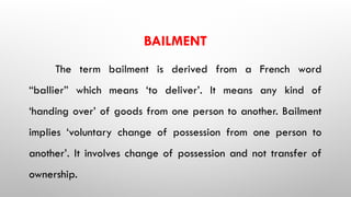 BAILMENT
The term bailment is derived from a French word
“ballier” which means ‘to deliver’. It means any kind of
‘handing over’ of goods from one person to another. Bailment
implies ‘voluntary change of possession from one person to
another’. It involves change of possession and not transfer of
ownership.
 