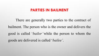 PARTIES IN BAILMENT
There are generally two parties to the contract of
bailment. The person who is the owner and delivers the
good is called ‘bailor’while the person to whom the
goods are delivered is called ‘bailee’.
 