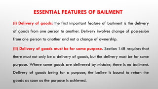 ESSENTIAL FEATURES OF BAILMENT
(I) Delivery of goods: the first important feature of bailment is the delivery
of goods from one person to another. Delivery involves change of possession
from one person to another and not a change of ownership.
(II) Delivery of goods must be for some purpose. Section 148 requires that
there must not only be a delivery of goods, but the delivery must be for some
purpose. Where some goods are delivered by mistake, there is no bailment.
Delivery of goods being for a purpose, the bailee is bound to return the
goods as soon as the purpose is achieved.
 