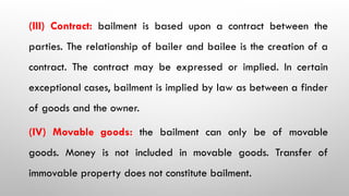(III) Contract: bailment is based upon a contract between the
parties. The relationship of bailer and bailee is the creation of a
contract. The contract may be expressed or implied. In certain
exceptional cases, bailment is implied by law as between a finder
of goods and the owner.
(IV) Movable goods: the bailment can only be of movable
goods. Money is not included in movable goods. Transfer of
immovable property does not constitute bailment.
 