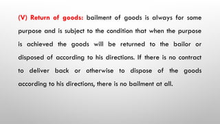 (V) Return of goods: bailment of goods is always for some
purpose and is subject to the condition that when the purpose
is achieved the goods will be returned to the bailor or
disposed of according to his directions. If there is no contract
to deliver back or otherwise to dispose of the goods
according to his directions, there is no bailment at all.
 