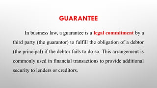 GUARANTEE
In business law, a guarantee is a legal commitment by a
third party (the guarantor) to fulfill the obligation of a debtor
(the principal) if the debtor fails to do so. This arrangement is
commonly used in financial transactions to provide additional
security to lenders or creditors.
 