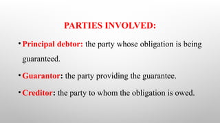 PARTIES INVOLVED:
•Principal debtor: the party whose obligation is being
guaranteed.
•Guarantor: the party providing the guarantee.
•Creditor: the party to whom the obligation is owed.
 