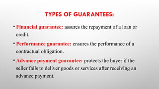 TYPES OF GUARANTEES:
• Financial guarantee: assures the repayment of a loan or
credit.
• Performance guarantee: ensures the performance of a
contractual obligation.
• Advance payment guarantee: protects the buyer if the
seller fails to deliver goods or services after receiving an
advance payment.
 
