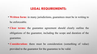 LEGAL REQUIREMENTS:
• Written form: in many jurisdictions, guarantees must be in writing to
be enforceable.
• Clear terms: the guarantee agreement should clearly outline the
obligations of the guarantor, including the scope and duration of the
guarantee.
• Consideration: there must be consideration (something of value)
provided to the guarantor for the guarantee to be valid.
 
