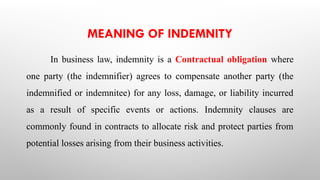 MEANING OF INDEMNITY
In business law, indemnity is a Contractual obligation where
one party (the indemnifier) agrees to compensate another party (the
indemnified or indemnitee) for any loss, damage, or liability incurred
as a result of specific events or actions. Indemnity clauses are
commonly found in contracts to allocate risk and protect parties from
potential losses arising from their business activities.
 