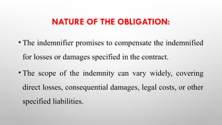 NATURE OF THE OBLIGATION:
• The indemnifier promises to compensate the indemnified
for losses or damages specified in the contract.
• The scope of the indemnity can vary widely, covering
direct losses, consequential damages, legal costs, or other
specified liabilities.
 
