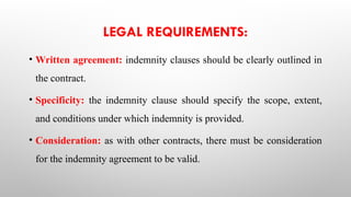LEGAL REQUIREMENTS:
• Written agreement: indemnity clauses should be clearly outlined in
the contract.
• Specificity: the indemnity clause should specify the scope, extent,
and conditions under which indemnity is provided.
• Consideration: as with other contracts, there must be consideration
for the indemnity agreement to be valid.
 