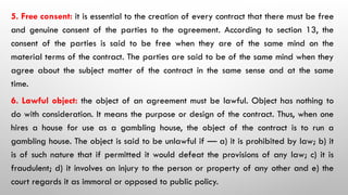 5. Free consent: it is essential to the creation of every contract that there must be free
and genuine consent of the parties to the agreement. According to section 13, the
consent of the parties is said to be free when they are of the same mind on the
material terms of the contract. The parties are said to be of the same mind when they
agree about the subject matter of the contract in the same sense and at the same
time.
6. Lawful object: the object of an agreement must be lawful. Object has nothing to
do with consideration. It means the purpose or design of the contract. Thus, when one
hires a house for use as a gambling house, the object of the contract is to run a
gambling house. The object is said to be unlawful if — a) it is prohibited by law; b) it
is of such nature that if permitted it would defeat the provisions of any law; c) it is
fraudulent; d) it involves an injury to the person or property of any other and e) the
court regards it as immoral or opposed to public policy.
 