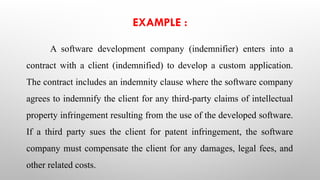 EXAMPLE :
A software development company (indemnifier) enters into a
contract with a client (indemnified) to develop a custom application.
The contract includes an indemnity clause where the software company
agrees to indemnify the client for any third-party claims of intellectual
property infringement resulting from the use of the developed software.
If a third party sues the client for patent infringement, the software
company must compensate the client for any damages, legal fees, and
other related costs.
 