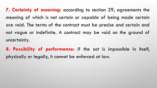 7. Certainty of meaning: according to section 29, agreements the
meaning of which is not certain or capable of being made certain
are void. The terms of the contract must be precise and certain and
not vague or indefinite. A contract may be void on the ground of
uncertainty.
8. Possibility of performance: if the act is impossible in itself,
physically or legally, it cannot be enforced at law.
 