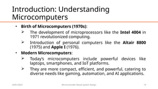 24/01/2025 Microcontroller Based System Design 10
Introduction: Understanding
Microcomputers
• Birth of Microcomputers (1970s):
 The development of microprocessors like the Intel 4004 in
1971 revolutionized computing.
 Introduction of personal computers like the Altair 8800
(1975) and Apple I (1976).
• Modern Microcomputers:
 Today’s microcomputers include powerful devices like
laptops, smartphones, and IoT platforms.
 They are more compact, efficient, and powerful, catering to
diverse needs like gaming, automation, and AI applications.
 