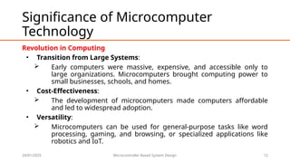 24/01/2025 Microcontroller Based System Design 12
Significance of Microcomputer
Technology
Revolution in Computing
• Transition from Large Systems:
 Early computers were massive, expensive, and accessible only to
large organizations. Microcomputers brought computing power to
small businesses, schools, and homes.
• Cost-Effectiveness:
 The development of microcomputers made computers affordable
and led to widespread adoption.
• Versatility:
 Microcomputers can be used for general-purpose tasks like word
processing, gaming, and browsing, or specialized applications like
robotics and IoT.
 