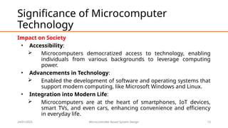 24/01/2025 Microcontroller Based System Design 13
Significance of Microcomputer
Technology
Impact on Society
• Accessibility:
 Microcomputers democratized access to technology, enabling
individuals from various backgrounds to leverage computing
power.
• Advancements in Technology:
 Enabled the development of software and operating systems that
support modern computing, like Microsoft Windows and Linux.
• Integration into Modern Life:
 Microcomputers are at the heart of smartphones, IoT devices,
smart TVs, and even cars, enhancing convenience and efficiency
in everyday life.
 