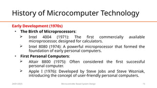 24/01/2025 Microcontroller Based System Design 15
History of Microcomputer Technology
Early Development (1970s)
• The Birth of Microprocessors:
 Intel 4004 (1971): The first commercially available
microprocessor, designed for calculators.
 Intel 8080 (1974): A powerful microprocessor that formed the
foundation of early personal computers.
• First Personal Computers:
 Altair 8800 (1975): Often considered the first successful
personal computer.
 Apple I (1976): Developed by Steve Jobs and Steve Wozniak,
introducing the concept of user-friendly personal computers.
 
