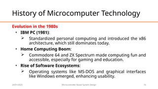 24/01/2025 Microcontroller Based System Design 16
History of Microcomputer Technology
Evolution in the 1980s
• IBM PC (1981):
 Standardized personal computing and introduced the x86
architecture, which still dominates today.
• Home Computing Boom:
 Commodore 64 and ZX Spectrum made computing fun and
accessible, especially for gaming and education.
• Rise of Software Ecosystems:
 Operating systems like MS-DOS and graphical interfaces
like Windows emerged, enhancing usability.
 