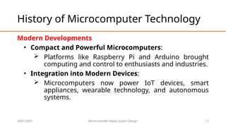 24/01/2025 Microcontroller Based System Design 17
History of Microcomputer Technology
Modern Developments
• Compact and Powerful Microcomputers:
 Platforms like Raspberry Pi and Arduino brought
computing and control to enthusiasts and industries.
• Integration into Modern Devices:
 Microcomputers now power IoT devices, smart
appliances, wearable technology, and autonomous
systems.
 