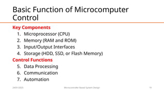 24/01/2025 Microcontroller Based System Design 19
Basic Function of Microcomputer
Control
Key Components
1. Microprocessor (CPU)
2. Memory (RAM and ROM)
3. Input/Output Interfaces
4. Storage (HDD, SSD, or Flash Memory)
Control Functions
5. Data Processing
6. Communication
7. Automation
 